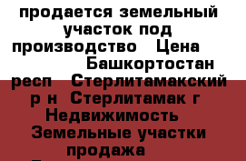 продается земельный участок под производство › Цена ­ 3 000 000 - Башкортостан респ., Стерлитамакский р-н, Стерлитамак г. Недвижимость » Земельные участки продажа   . Башкортостан респ.